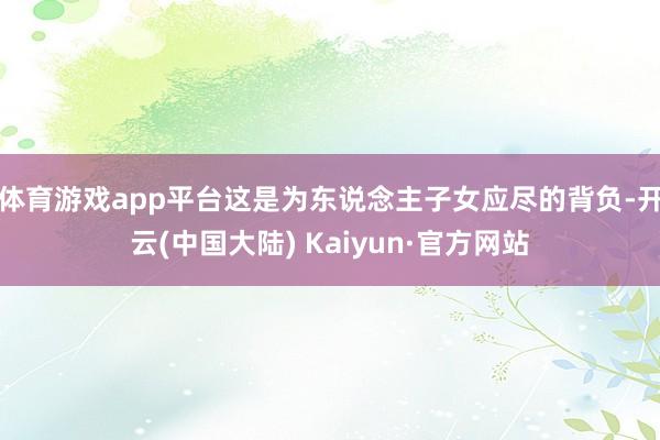 体育游戏app平台这是为东说念主子女应尽的背负-开云(中国大陆) Kaiyun·官方网站