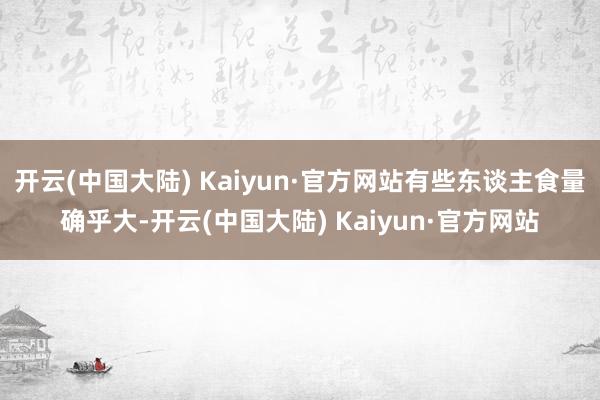 开云(中国大陆) Kaiyun·官方网站有些东谈主食量确乎大-开云(中国大陆) Kaiyun·官方网站