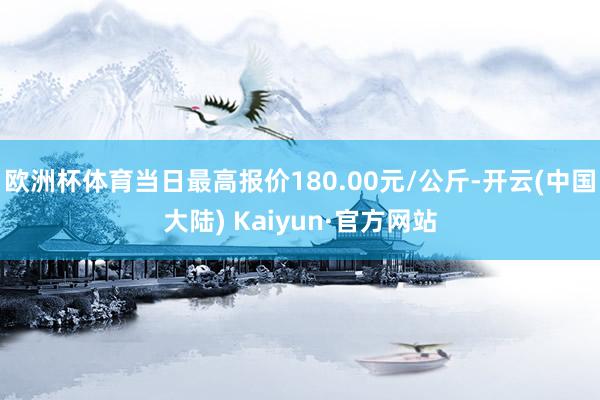 欧洲杯体育当日最高报价180.00元/公斤-开云(中国大陆) Kaiyun·官方网站