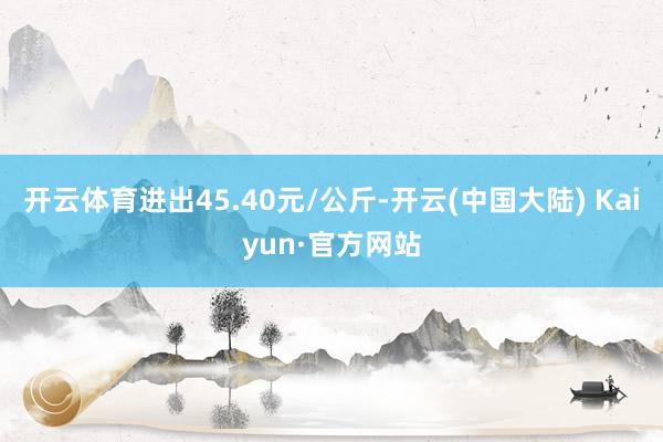 开云体育进出45.40元/公斤-开云(中国大陆) Kaiyun·官方网站