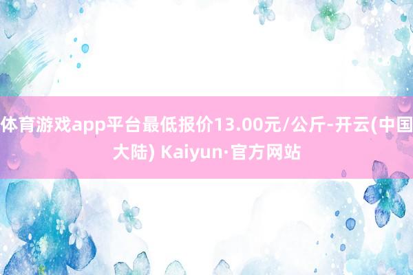 体育游戏app平台最低报价13.00元/公斤-开云(中国大陆) Kaiyun·官方网站