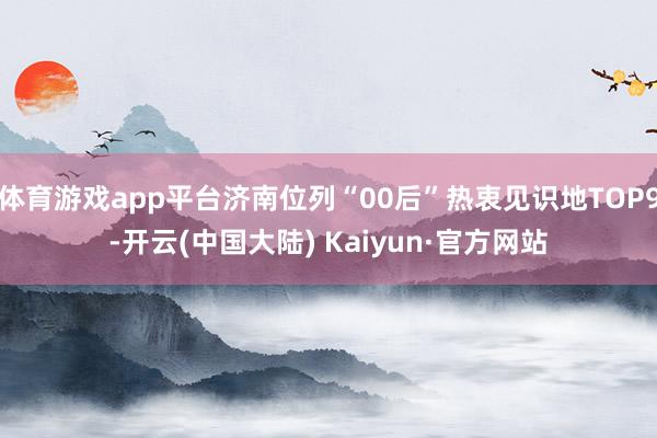 体育游戏app平台济南位列“00后”热衷见识地TOP9-开云(中国大陆) Kaiyun·官方网站