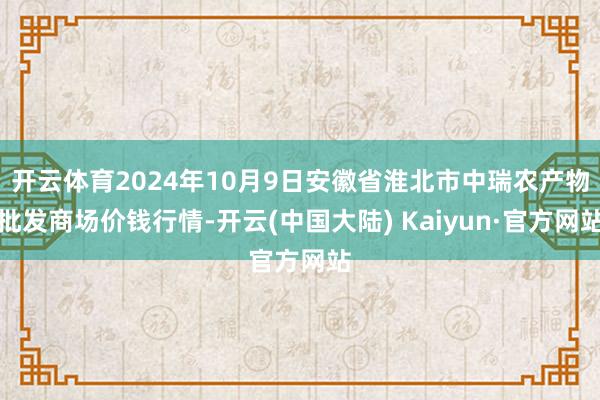 开云体育2024年10月9日安徽省淮北市中瑞农产物批发商场价钱行情-开云(中国大陆) Kaiyun·官方网站