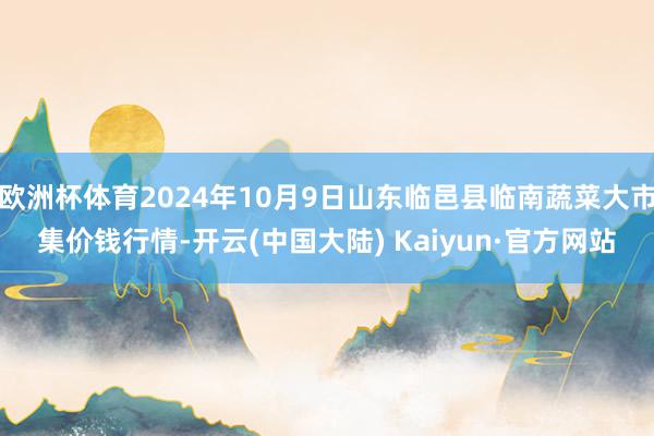 欧洲杯体育2024年10月9日山东临邑县临南蔬菜大市集价钱行情-开云(中国大陆) Kaiyun·官方网站