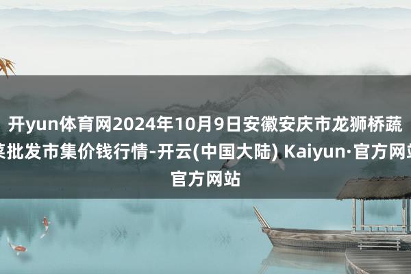 开yun体育网2024年10月9日安徽安庆市龙狮桥蔬菜批发市集价钱行情-开云(中国大陆) Kaiyun·官方网站