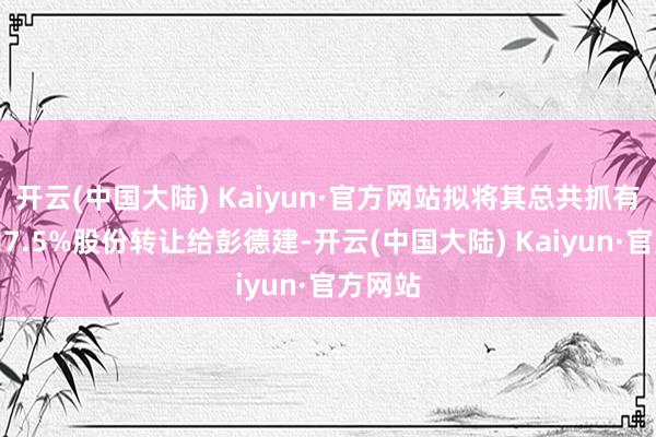 开云(中国大陆) Kaiyun·官方网站拟将其总共抓有的公司7.5%股份转让给彭德建-开云(中国大陆) Kaiyun·官方网站