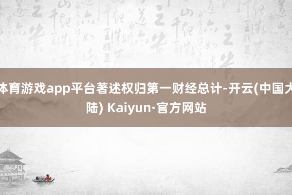 体育游戏app平台著述权归第一财经总计-开云(中国大陆) Kaiyun·官方网站