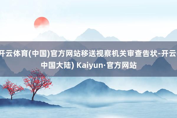 开云体育(中国)官方网站移送视察机关审查告状-开云(中国大陆) Kaiyun·官方网站