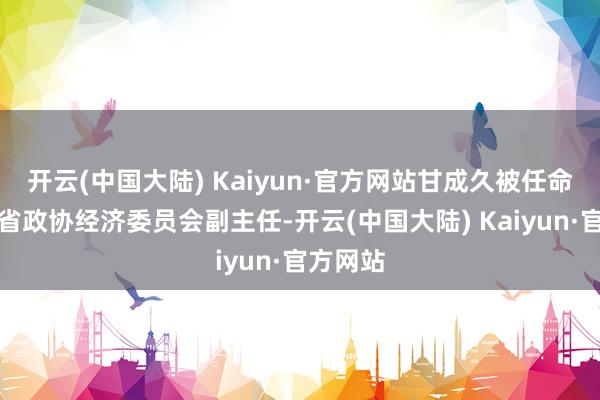 开云(中国大陆) Kaiyun·官方网站甘成久被任命为江西省政协经济委员会副主任-开云(中国大陆) Kaiyun·官方网站