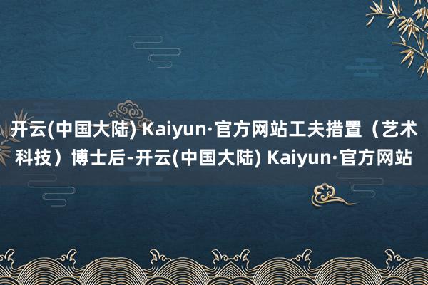 开云(中国大陆) Kaiyun·官方网站工夫措置（艺术科技）博士后-开云(中国大陆) Kaiyun·官方网站