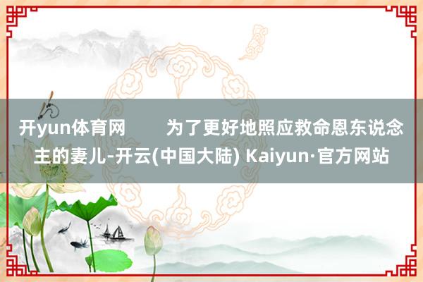 开yun体育网        为了更好地照应救命恩东说念主的妻儿-开云(中国大陆) Kaiyun·官方网站