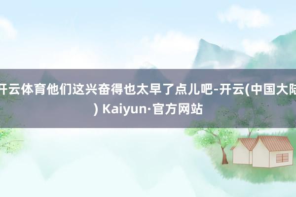 开云体育他们这兴奋得也太早了点儿吧-开云(中国大陆) Kaiyun·官方网站