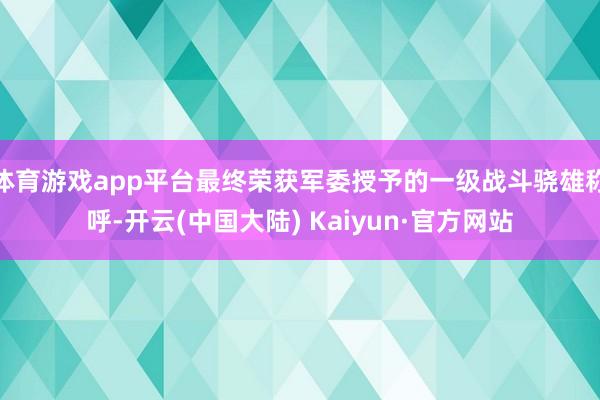 体育游戏app平台最终荣获军委授予的一级战斗骁雄称呼-开云(中国大陆) Kaiyun·官方网站