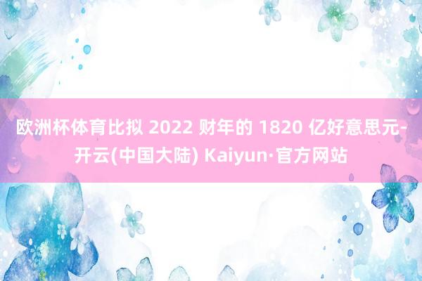 欧洲杯体育比拟 2022 财年的 1820 亿好意思元-开云(中国大陆) Kaiyun·官方网站