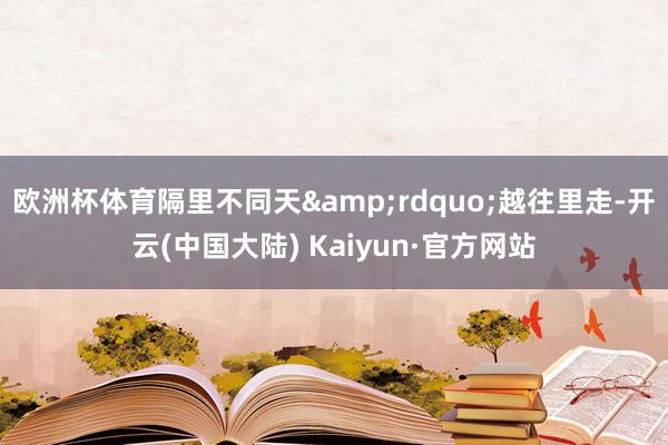 欧洲杯体育隔里不同天&rdquo;越往里走-开云(中国大陆) Kaiyun·官方网站