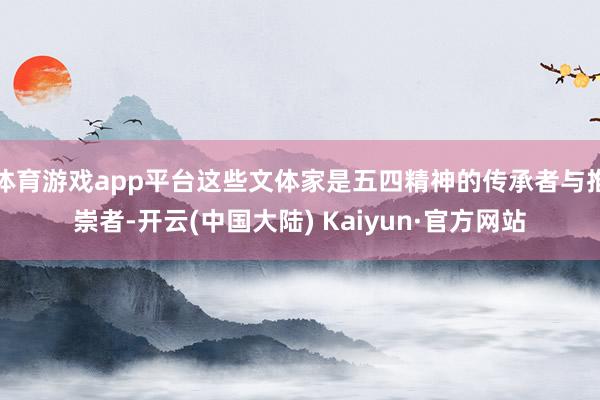 体育游戏app平台这些文体家是五四精神的传承者与推崇者-开云(中国大陆) Kaiyun·官方网站