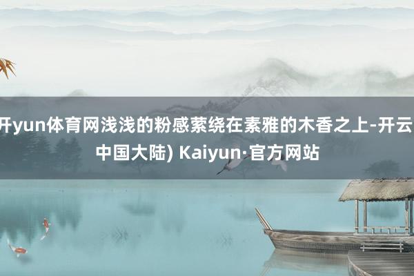 开yun体育网浅浅的粉感萦绕在素雅的木香之上-开云(中国大陆) Kaiyun·官方网站