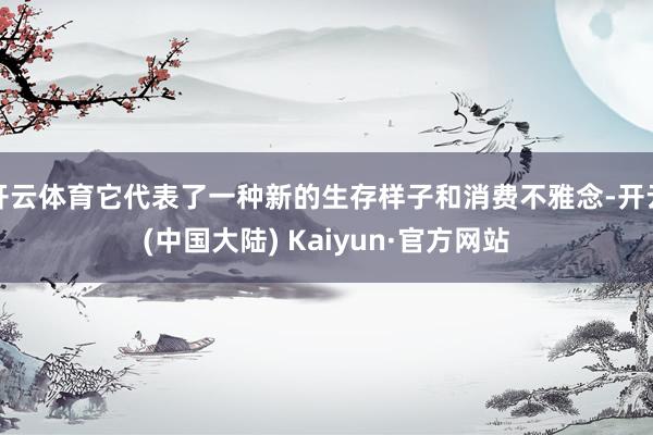 开云体育它代表了一种新的生存样子和消费不雅念-开云(中国大陆) Kaiyun·官方网站