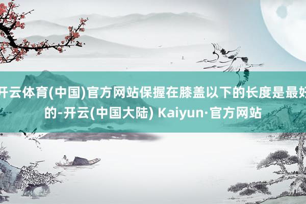 开云体育(中国)官方网站保握在膝盖以下的长度是最好的-开云(中国大陆) Kaiyun·官方网站