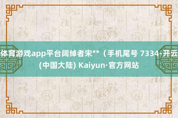 体育游戏app平台阔绰者宋**（手机尾号 7334-开云(中国大陆) Kaiyun·官方网站