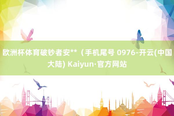 欧洲杯体育破钞者安**（手机尾号 0976-开云(中国大陆) Kaiyun·官方网站