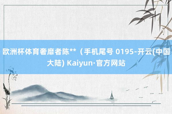 欧洲杯体育奢靡者陈**（手机尾号 0195-开云(中国大陆) Kaiyun·官方网站