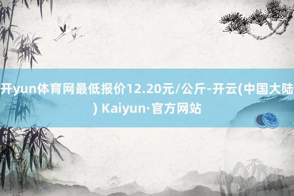 开yun体育网最低报价12.20元/公斤-开云(中国大陆) Kaiyun·官方网站