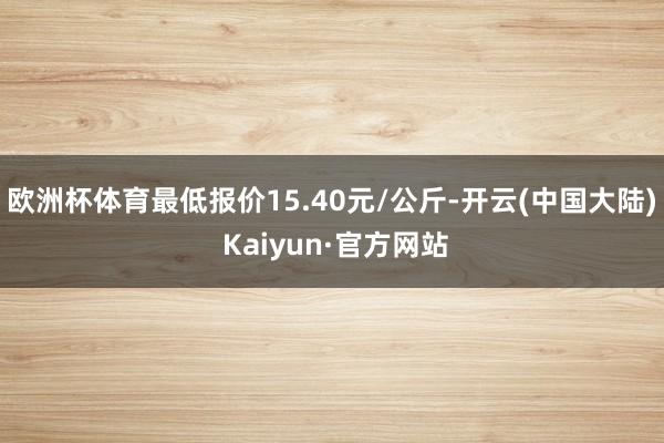 欧洲杯体育最低报价15.40元/公斤-开云(中国大陆) Kaiyun·官方网站