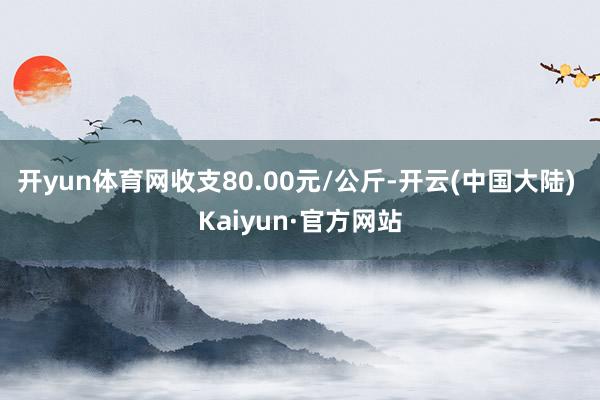 开yun体育网收支80.00元/公斤-开云(中国大陆) Kaiyun·官方网站