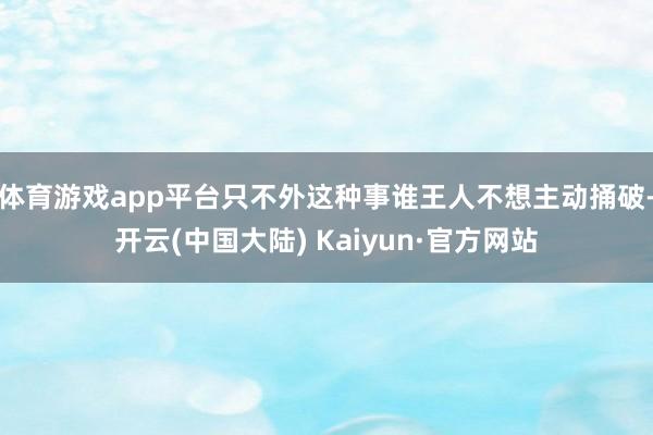 体育游戏app平台只不外这种事谁王人不想主动捅破-开云(中国大陆) Kaiyun·官方网站