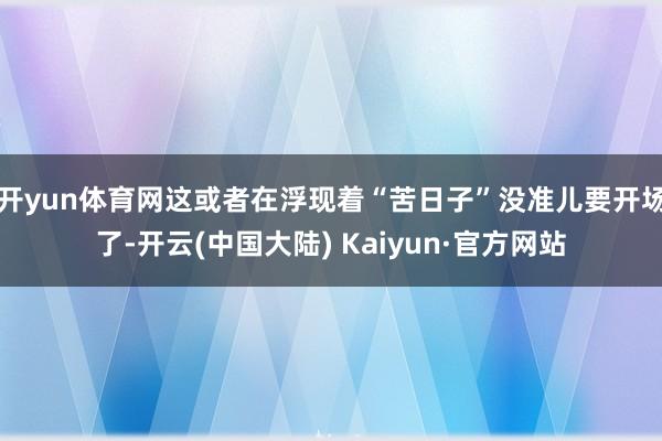 开yun体育网这或者在浮现着“苦日子”没准儿要开场了-开云(中国大陆) Kaiyun·官方网站