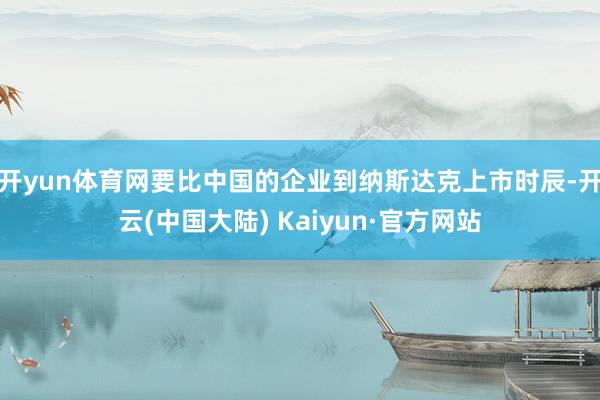 开yun体育网要比中国的企业到纳斯达克上市时辰-开云(中国大陆) Kaiyun·官方网站