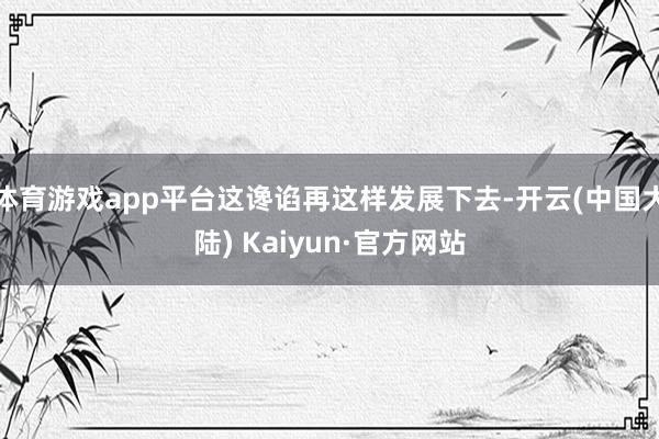 体育游戏app平台这谗谄再这样发展下去-开云(中国大陆) Kaiyun·官方网站