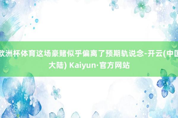 欧洲杯体育这场豪赌似乎偏离了预期轨说念-开云(中国大陆) Kaiyun·官方网站