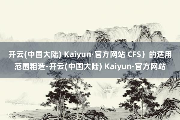 开云(中国大陆) Kaiyun·官方网站 CFS）的适用范围粗造-开云(中国大陆) Kaiyun·官方网站