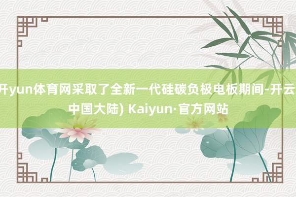 开yun体育网采取了全新一代硅碳负极电板期间-开云(中国大陆) Kaiyun·官方网站