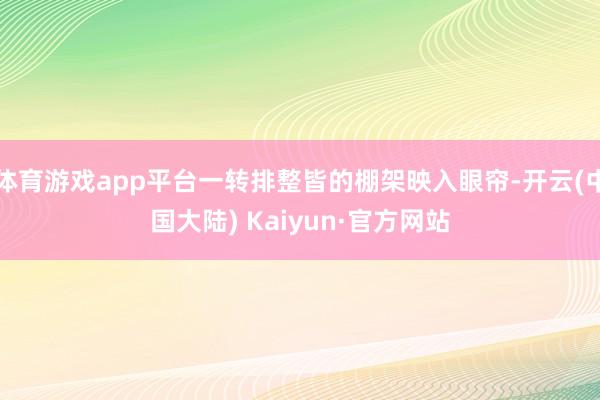 体育游戏app平台一转排整皆的棚架映入眼帘-开云(中国大陆) Kaiyun·官方网站