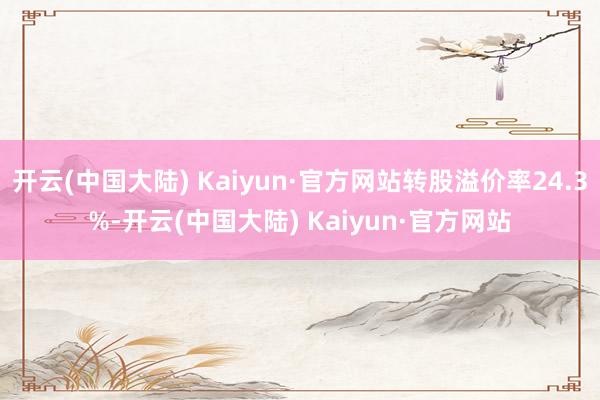 开云(中国大陆) Kaiyun·官方网站转股溢价率24.3%-开云(中国大陆) Kaiyun·官方网站