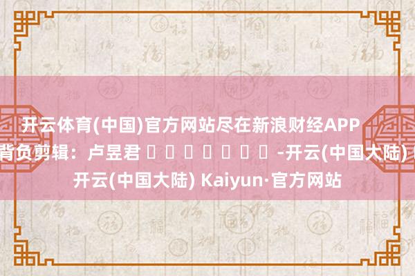 开云体育(中国)官方网站尽在新浪财经APP            						背负剪辑：卢昱君 							-开云(中国大陆) Kaiyun·官方网站