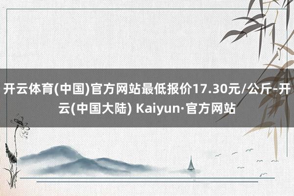 开云体育(中国)官方网站最低报价17.30元/公斤-开云(中国大陆) Kaiyun·官方网站