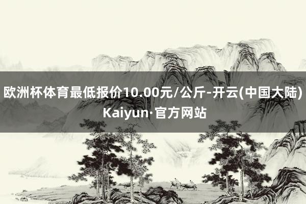 欧洲杯体育最低报价10.00元/公斤-开云(中国大陆) Kaiyun·官方网站