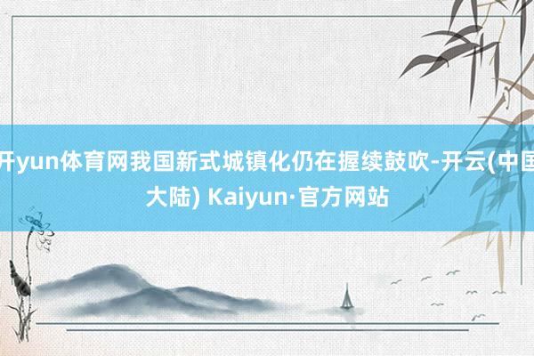 开yun体育网我国新式城镇化仍在握续鼓吹-开云(中国大陆) Kaiyun·官方网站