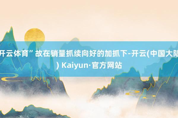 开云体育”故在销量抓续向好的加抓下-开云(中国大陆) Kaiyun·官方网站