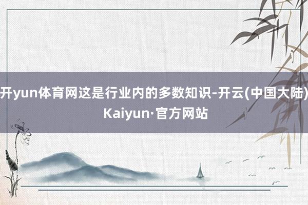 开yun体育网这是行业内的多数知识-开云(中国大陆) Kaiyun·官方网站