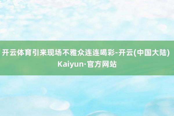 开云体育引来现场不雅众连连喝彩-开云(中国大陆) Kaiyun·官方网站