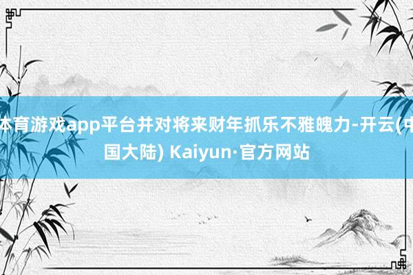 体育游戏app平台并对将来财年抓乐不雅魄力-开云(中国大陆) Kaiyun·官方网站