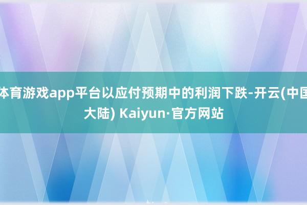 体育游戏app平台以应付预期中的利润下跌-开云(中国大陆) Kaiyun·官方网站