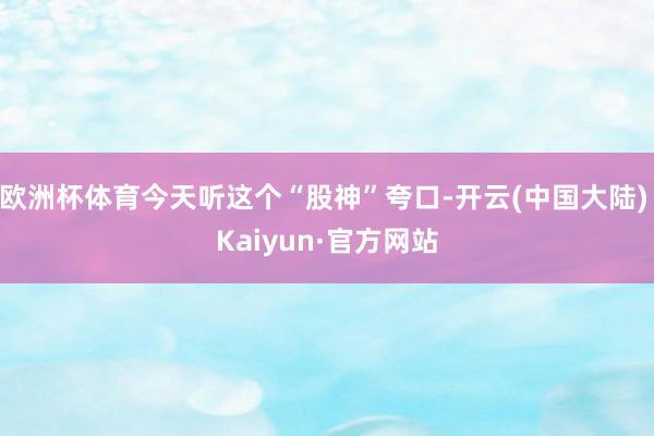 欧洲杯体育今天听这个“股神”夸口-开云(中国大陆) Kaiyun·官方网站