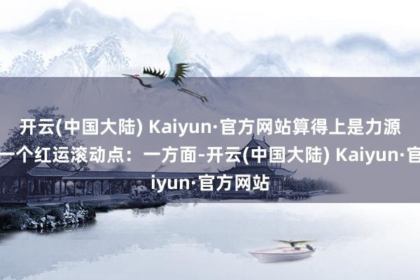 开云(中国大陆) Kaiyun·官方网站算得上是力源科技的一个红运滚动点：一方面-开云(中国大陆) Kaiyun·官方网站