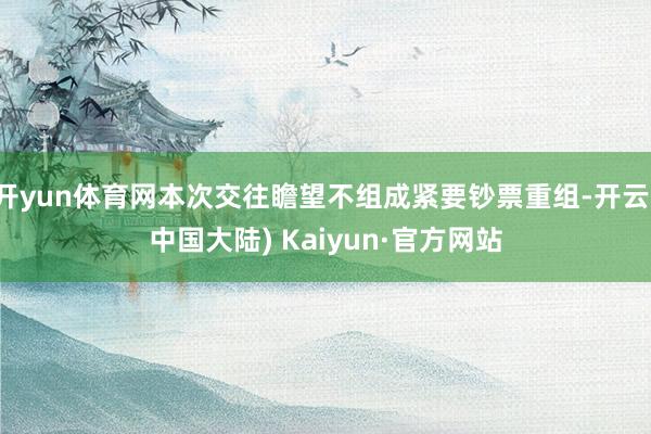 开yun体育网本次交往瞻望不组成紧要钞票重组-开云(中国大陆) Kaiyun·官方网站